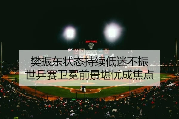 樊振东状态持续低迷不振 世乒赛卫冕前景堪忧成焦点