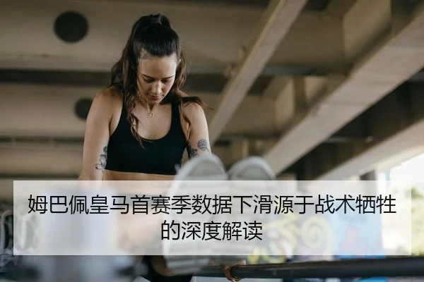 姆巴佩皇马首赛季数据下滑源于战术牺牲的深度解读
