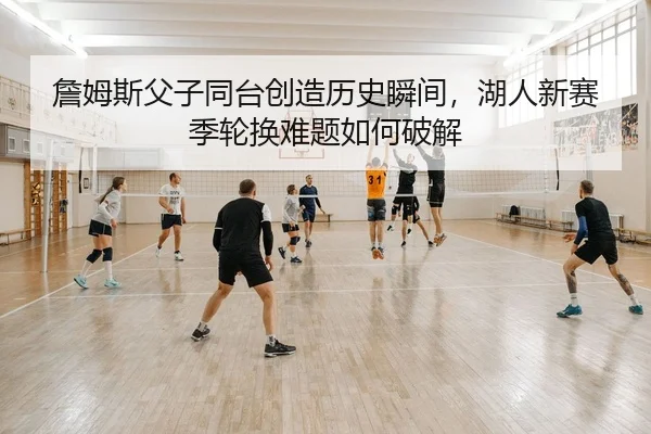 詹姆斯父子同台创造历史瞬间，湖人新赛季轮换难题如何破解